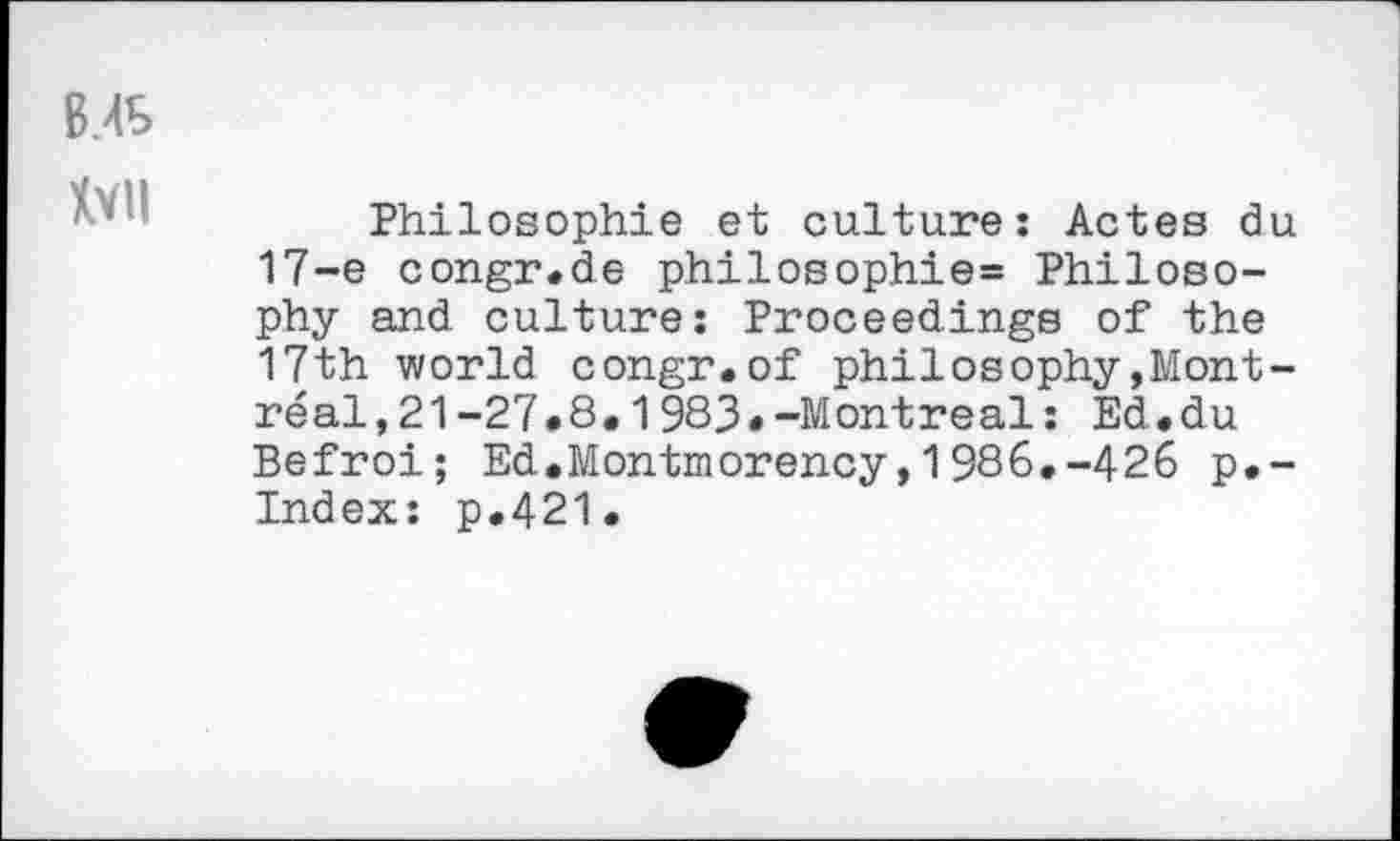 ﻿B.4S
Ml
Philosophie et culture: Actes du 17-e congr.de philosophie= Philosophy and culture: Proceedings of the 17th world congr.of philosophy»Montreal , 2 1 -27.8,1983•-Montreal: Ed.du Befroi; Ed.Montmorency,1986.-426 p.-Index: p.421.